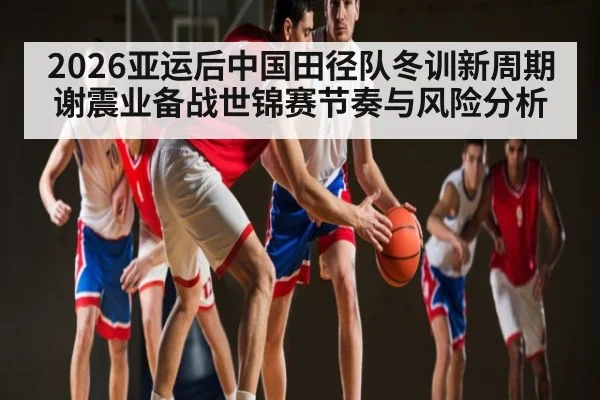 2026亚运后中国田径队冬训新周期谢震业备战世锦赛节奏与风险分析